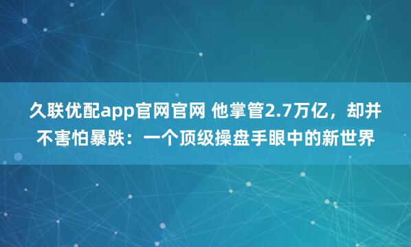 久联优配app官网官网 他掌管2.7万亿，却并不害怕暴跌：一个顶级操盘手眼中的新世界