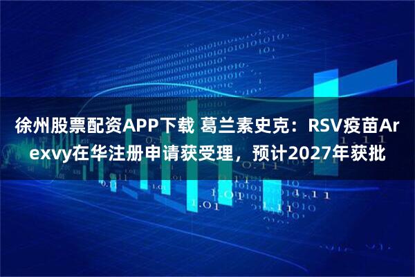 徐州股票配资APP下载 葛兰素史克：RSV疫苗Arexvy在华注册申请获受理，预计2027年获批