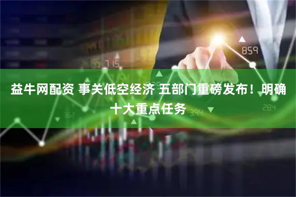 益牛网配资 事关低空经济 五部门重磅发布！明确十大重点任务